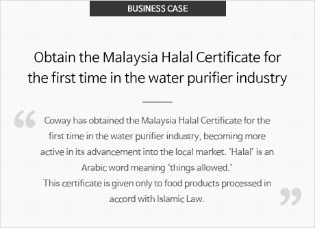BUSINESS CASE 정수기 업계 최초 말레이시아 할랄 인증 획득 정수기 업계 최초로 말레이시아에서 할랄 인증을 받아 현지시장을 공략하고 있습니다. 할랄이란 '허락된것'을 뜻하는 아랍어로 이슬람 율법에 따라 처리 가공된 식품에만 부여되는 인증입니다.