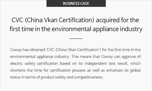 환경가전업계 최초 중국 공인시험소(CVC) 취득 코웨이는 환경가전업계 최초로 중국 ‘CVC 공인시험소’ 자격을 취득했습니다. 이를 통해 전기∙안전 분야 인증을 자체 시험 결과로 승인할 수 있게 되 인증 승인에 소요되는 시간을 단축함과 더불어 제품 안전에 대한 국제적 위상 강화를 통해 제품 경쟁력을 한층 높일 수 있게 되었습니다.