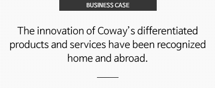 BUSINESS CASE 코웨이의 차별화된 제품과 서비스가 지닌 혁신성은 국내외에서 인정 받고 있습니다.